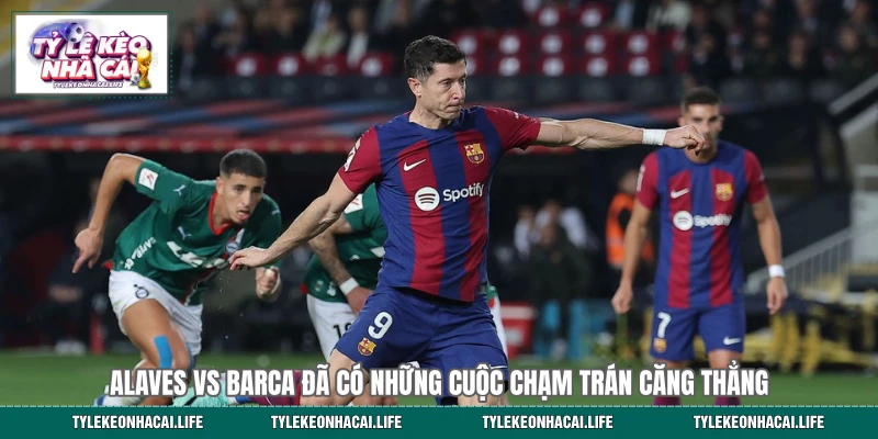 Alaves vs Barca đã có những cuộc chạm trán căng thẳng